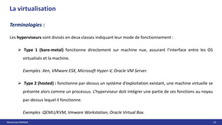 Mohamed MANAA 14
La virtualisation
Les hyperviseurs sont divisés en deux classes indiquant leur mode de fonctionnement :
 Type 1 (bare-metal) fonctionne directement sur machine nue, assurant l’interface entre les OS
virtualisés et la machine.
Exemples :Xen, VMware ESX, Microsoft Hyper-V, Oracle VM Server.
 Type 2 (hosted) : fonctionne par-dessus un système d’exploitation existant, une machine virtuelle se
présente alors comme un processus. L’hyperviseur doit intégrer une partie de ses fonctions au noyau
par-dessus lequel il fonctionne.
Exemples :QEMU/KVM, Vmware Workstation, Oracle Virtual Box.
Terminologies :
 