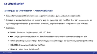 Mohamed MANAA 17
La virtualisation
 Les performances sont bien meilleures en paravirtualisation qu'en virtualisation complète.
 Puisque la paravirtualisation ne supporte pas les systèmes non modifiés (et, par conséquent, les
systèmes propriétaires tels que Microsoft Windows), sa portabilité et sa compatibilité sont réduites
 Exemples :
Techniques de virtualisation : Paravirtualisation
 QEMU : émulateur de plateformes x86, PPC, Sparc
 Xen : projet Opensource précurseur dans le monde du libre, version commercialisée par Citrix
 KVM : projet hyperviseur intégré dans le noyau linux (Développé par Qumranet, racheté par RedHat)
 ESX/ESXi : hyperviseur leader de VMWare
 Hyper-V : hyperviseur de Microsoft
 