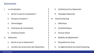 Mohamed MANAA 2
Sommaire
I. La virtualisation
1. Qu'est-ce que la virtualisation ?
2. Pourquoi virtualiser ?
3. Terminologies
4. Techniques de virtualisation
5. Conteneurisation
II. Datacenter
1. Qu'est ce qu'un Datacenter?
2. Les blocs de construction des Datacenters
3. Architecture d’un Datacenter
4. Topologie Datacenter
III. Cloud Computing
1. Définitions
2. Caratctéristiques
3. Services Cloud
4. Modèles de déploiement
5. Écosystème du cloud
6. La réglementation du Cloud Computing
 
