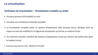 Mohamed MANAA 22
La virtualisation
 Virtualise plusieurs OS (modifiés ou non)
 Virtualise une architecture matérielle complète
 La virtualisation complète utilise un système d'exploitation hôte classique (Linux, Windows dont les
noyaux ne sont pas modifiés) et un logiciel de virtualisation qui émule un matériel virtuel
 Les machines virtuelles installent des systèmes d'exploitation invités qui utilisent des pilotes pour gérer
le matériel virtuel
 Connue aussi sous le nom : Machine Virtuelle
Techniques de virtualisation : Virtualisation complète ou totale
 