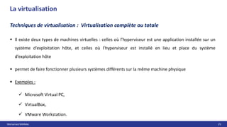 Mohamed MANAA 23
La virtualisation
Techniques de virtualisation : Virtualisation complète ou totale
 Il existe deux types de machines virtuelles : celles où l’hyperviseur est une application installée sur un
système d’exploitation hôte, et celles où l’hyperviseur est installé en lieu et place du système
d’exploitation hôte
 permet de faire fonctionner plusieurs systèmes différents sur la même machine physique
 Exemples :
 Microsoft Virtual PC,
 VirtualBox,
 VMware Workstation.
 