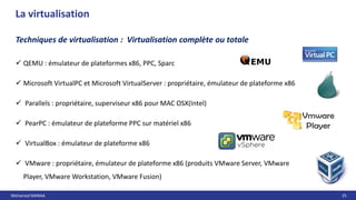 Mohamed MANAA 25
La virtualisation
 QEMU : émulateur de plateformes x86, PPC, Sparc
 Microsoft VirtualPC et Microsoft VirtualServer : propriétaire, émulateur de plateforme x86
 Parallels : propriétaire, superviseur x86 pour MAC OSX(Intel)
 PearPC : émulateur de plateforme PPC sur matériel x86
 VirtualBox : émulateur de plateforme x86
 VMware : propriétaire, émulateur de plateforme x86 (produits VMware Server, VMware
Player, VMware Workstation, VMware Fusion)
Techniques de virtualisation : Virtualisation complète ou totale
 