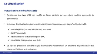 Mohamed MANAA 30
La virtualisation
Virtualisation matérielle assistée
 Fonctionner tout type d’OS non modifié de façon parallèle sur une même machine sans perte de
performance.
 technique de virtualisation récemment implantée dans les processeurs à base d’architecture x86 :
 Intel-VTx (32 bits) et Intel VT-i (64 bits) pour Intel,
 AMD-V pour AMD,
 Advanced Power Virtualization pour IBM ,
 Ultra SPARC T1 Hypervisor pour SUN.
 Ce type de processeur contient un jeu d'instructions implémentant un ensemble de primitives de bas
niveau qui facilitent la virtualisation.
 
