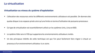 Mohamed MANAA 33
La virtualisation
Virtualisation au niveau du système d’exploitation
 L’allocation des ressources entre les différents environnements utilisateurs est possible. On donnera des
quotas disque à ces espaces privés ainsi qu’une limite en terme d’utilisation de puissance processeur.
 Ce type de virtualisation est essentiellement utilisé sur les systèmes Unix, Linux et BSD.
 Le système hôte sera ici l’OS qui supportera les environnements utilisateurs invités.
 Un des principaux intérêts de cette technique est que l’on peut facilement faire migrer à chaud un
processus d’un environnement utilisateur à un autre.
 
