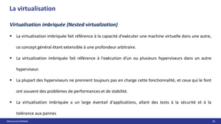 Mohamed MANAA 36
La virtualisation
Virtualisation imbriquée (Nested virtualization)
 La virtualisation imbriquée fait référence à la capacité d'exécuter une machine virtuelle dans une autre,
ce concept général étant extensible à une profondeur arbitraire.
 La virtualisation imbriquée fait référence à l'exécution d'un ou plusieurs hyperviseurs dans un autre
hyperviseur.
 La plupart des hyperviseurs ne prennent toujours pas en charge cette fonctionnalité, et ceux qui le font
ont souvent des problèmes de performances et de stabilité.
 La virtualisation imbriquée a un large éventail d'applications, allant des tests à la sécurité et à la
tolérance aux pannes
 