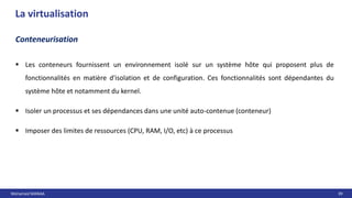 Mohamed MANAA 39
La virtualisation
Conteneurisation
 Les conteneurs fournissent un environnement isolé sur un système hôte qui proposent plus de
fonctionnalités en matière d'isolation et de configuration. Ces fonctionnalités sont dépendantes du
système hôte et notamment du kernel.
 Isoler un processus et ses dépendances dans une unité auto-contenue (conteneur)
 Imposer des limites de ressources (CPU, RAM, I/O, etc) à ce processus
 