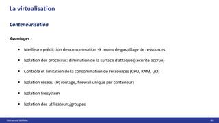 Mohamed MANAA 40
La virtualisation
Conteneurisation
Avantages :
 Meilleure prédiction de consommation → moins de gaspillage de ressources
 Isolation des processus: diminution de la surface d’attaque (sécurité accrue)
 Contrôle et limitation de la consommation de ressources (CPU, RAM, I/O)
 Isolation réseau (IP, routage, firewall unique par conteneur)
 Isolation filesystem
 Isolation des utilisateurs/groupes
 