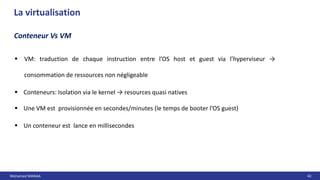 Mohamed MANAA 42
La virtualisation
Conteneur Vs VM
 VM: traduction de chaque instruction entre l’OS host et guest via l’hyperviseur →
consommation de ressources non négligeable
 Conteneurs: Isolation via le kernel → resources quasi natives
 Une VM est provisionnée en secondes/minutes (le temps de booter l’OS guest)
 Un conteneur est lance en millisecondes
 
