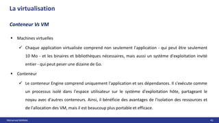 Mohamed MANAA 43
La virtualisation
 Machines virtuelles
 Chaque application virtualisée comprend non seulement l'application - qui peut être seulement
10 Mo - et les binaires et bibliothèques nécessaires, mais aussi un système d'exploitation invité
entier - qui peut peser une dizaine de Go.
 Conteneur
 Le conteneur Engine comprend uniquement l'application et ses dépendances. Il s'exécute comme
un processus isolé dans l'espace utilisateur sur le système d'exploitation hôte, partageant le
noyau avec d'autres conteneurs. Ainsi, il bénéficie des avantages de l'isolation des ressources et
de l'allocation des VM, mais il est beaucoup plus portable et efficace.
Conteneur Vs VM
 