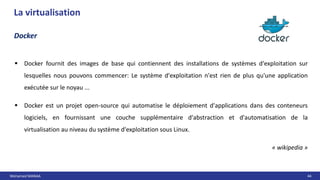 Mohamed MANAA 44
La virtualisation
Docker
 Docker fournit des images de base qui contiennent des installations de systèmes d'exploitation sur
lesquelles nous pouvons commencer: Le système d'exploitation n'est rien de plus qu'une application
exécutée sur le noyau ...
 Docker est un projet open-source qui automatise le déploiement d'applications dans des conteneurs
logiciels, en fournissant une couche supplémentaire d'abstraction et d'automatisation de la
virtualisation au niveau du système d'exploitation sous Linux.
« wikipedia »
 