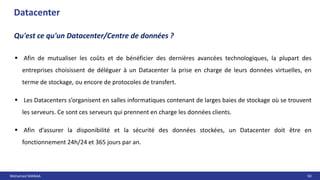 Mohamed MANAA 50
 Afin de mutualiser les coûts et de bénéficier des dernières avancées technologiques, la plupart des
entreprises choisissent de déléguer à un Datacenter la prise en charge de leurs données virtuelles, en
terme de stockage, ou encore de protocoles de transfert.
 Les Datacenters s’organisent en salles informatiques contenant de larges baies de stockage où se trouvent
les serveurs. Ce sont ces serveurs qui prennent en charge les données clients.
 Afin d’assurer la disponibilité et la sécurité des données stockées, un Datacenter doit être en
fonctionnement 24h/24 et 365 jours par an.
Datacenter
Qu'est ce qu'un Datacenter/Centre de données ?
 