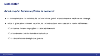 Mohamed MANAA 51
 La maintenance se fait toujours par section afin de garder active la majorité des baies de stockage.
 Selon la quantité de données à stocker, les caractéristiques d’un Datacenter seront différentes :
 Le type de serveur employé et sa capacité maximale
 Le système de climatisation et de ventilation
 La consommation énergétique globale
Datacenter
Qu'est ce qu'un Datacenter/Centre de données ?
 