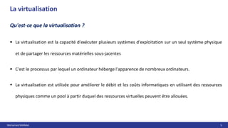 Mohamed MANAA 5
La virtualisation
Qu'est-ce que la virtualisation ?
 La virtualisation est la capacité d'exécuter plusieurs systèmes d'exploitation sur un seul système physique
et de partager les ressources matérielles sous-jacentes
 C'est le processus par lequel un ordinateur héberge l'apparence de nombreux ordinateurs.
 La virtualisation est utilisée pour améliorer le débit et les coûts informatiques en utilisant des ressources
physiques comme un pool à partir duquel des ressources virtuelles peuvent être allouées.
 