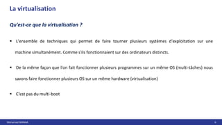 Mohamed MANAA 6
La virtualisation
Qu'est-ce que la virtualisation ?
 L'ensemble de techniques qui permet de faire tourner plusieurs systèmes d'exploitation sur une
machine simultanément. Comme s'ils fonctionnaient sur des ordinateurs distincts.
 De la même façon que l'on fait fonctionner plusieurs programmes sur un même OS (multi-tâches) nous
savons faire fonctionner plusieurs OS sur un même hardware (virtualisation)
 C’est pas du multi-boot
 