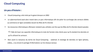 Mohamed MANAA 68
Cloud Computing
Un peu d’histoire :
 Cloud Computing a été initié par le géant Amazon en 2002
 Le cybermarchand avait alors investi dans un parc informatique afin de palier les surcharges des serveurs dédiés
au commerce en ligne constatées durant les fêtes de fin d’année
 les ressources informatiques d’Amazon restaient peu utilisées une fois que les fêtes de fin d’année étaient passées
 l’idée de louer ses capacités informatiques le reste de l’année à des clients pour qu’ils stockent les données et
qu’ils utilisent les serveurs
 Bien avant la naissance du terme de Cloud Computing : webmail, le stockage de données en ligne (photos,
vidéos,…) ou encore le partage d’informations sur les réseaux sociaux
 