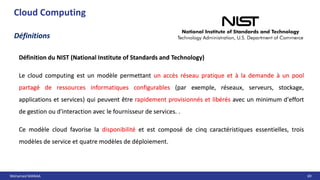 Mohamed MANAA 69
Cloud Computing
Définitions
Définition du NIST (National Institute of Standards and Technology)
Le cloud computing est un modèle permettant un accès réseau pratique et à la demande à un pool
partagé de ressources informatiques configurables (par exemple, réseaux, serveurs, stockage,
applications et services) qui peuvent être rapidement provisionnés et libérés avec un minimum d'effort
de gestion ou d'interaction avec le fournisseur de services. .
Ce modèle cloud favorise la disponibilité et est composé de cinq caractéristiques essentielles, trois
modèles de service et quatre modèles de déploiement.
Définition du NIST (National Institute of Standards and Technology)
Le cloud computing est un modèle permettant un accès réseau pratique et à la demande à un pool
partagé de ressources informatiques configurables (par exemple, réseaux, serveurs, stockage,
applications et services) qui peuvent être rapidement provisionnés et libérés avec un minimum d'effort
de gestion ou d'interaction avec le fournisseur de services. .
Ce modèle cloud favorise la disponibilité et est composé de cinq caractéristiques essentielles, trois
modèles de service et quatre modèles de déploiement.
 