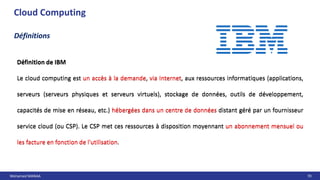 Mohamed MANAA 70
Cloud Computing
Définition de IBM
Le cloud computing est un accès à la demande, via Internet, aux ressources informatiques (applications,
serveurs (serveurs physiques et serveurs virtuels), stockage de données, outils de développement,
capacités de mise en réseau, etc.) hébergées dans un centre de données distant géré par un fournisseur
service cloud (ou CSP). Le CSP met ces ressources à disposition moyennant un abonnement mensuel ou
les facture en fonction de l'utilisation.
Définitions
Définition de IBM
Le cloud computing est un accès à la demande, via Internet, aux ressources informatiques (applications,
serveurs (serveurs physiques et serveurs virtuels), stockage de données, outils de développement,
capacités de mise en réseau, etc.) hébergées dans un centre de données distant géré par un fournisseur
service cloud (ou CSP). Le CSP met ces ressources à disposition moyennant un abonnement mensuel ou
les facture en fonction de l'utilisation.
 