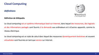 Mohamed MANAA 71
Cloud Computing
Définition de Wikipedia
Le cloud computing est un système informatique basé sur Internet, dans lequel des ressources, des logiciels
et des informations partagés sont fournis à la demande aux ordinateurs et à d'autres appareils, comme le
réseau électrique.
Le cloud computing est un style de calcul dans lequel des ressources dynamiquement évolutives et souvent
virtualisées sont fournies en tant que service sur Internet.
Définitions
Définition de Wikipedia
Le cloud computing est un système informatique basé sur Internet, dans lequel des ressources, des logiciels
et des informations partagés sont fournis à la demande aux ordinateurs et à d'autres appareils, comme le
réseau électrique.
Le cloud computing est un style de calcul dans lequel des ressources dynamiquement évolutives et souvent
virtualisées sont fournies en tant que service sur Internet.
 