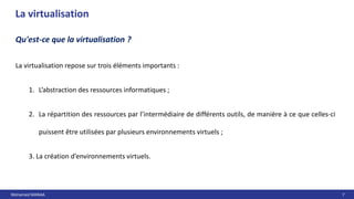 Mohamed MANAA 7
La virtualisation
Qu'est-ce que la virtualisation ?
La virtualisation repose sur trois éléments importants :
1. L’abstraction des ressources informatiques ;
2. La répartition des ressources par l’intermédiaire de différents outils, de manière à ce que celles-ci
puissent être utilisées par plusieurs environnements virtuels ;
3. La création d’environnements virtuels.
 