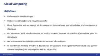 Mohamed MANAA 72
Cloud Computing
 l’informatique dans les nuages
 Un nouveau concept ou une nouvelle approche
 Cloud Computing est un concept où les ressources informatiques sont virtualisées et dynamiquement
élastiques
 Ces ressources sont fournies comme un service à travers Internet, de manière transparente pour les
utilisateurs.
 Les utilisateurs ne sont plus propriétaires des serveurs informatiques
 Ils accèdent de manière évolutive à des services en ligne sans avoir à gérer l’infrastructure sous-jacente
souvent complexe (seul un navigateur web est nécessaire).
Définitions
 