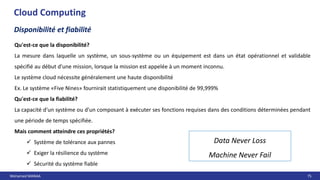 Mohamed MANAA 75
Cloud Computing
Disponibilité et fiabilité
Data Never Loss
Machine Never Fail
Qu'est-ce que la disponibilité?
La mesure dans laquelle un système, un sous-système ou un équipement est dans un état opérationnel et validable
spécifié au début d'une mission, lorsque la mission est appelée à un moment inconnu.
Le système cloud nécessite généralement une haute disponibilité
Ex. Le système «Five Nines» fournirait statistiquement une disponibilité de 99,999%
Qu'est-ce que la fiabilité?
La capacité d'un système ou d'un composant à exécuter ses fonctions requises dans des conditions déterminées pendant
une période de temps spécifiée.
Mais comment atteindre ces propriétés?
 Système de tolérance aux pannes
 Exiger la résilience du système
 Sécurité du système fiable
 