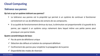 Mohamed MANAA 76
Cloud Computing
Tolérance aux pannes
Qu'est-ce qu'un système tolérant aux pannes?
 La tolérance aux pannes est la propriété qui permet à un système de continuer à fonctionner
correctement en cas de défaillance de certains de ses composants.
 Si sa qualité de fonctionnement diminue du tout, la diminution est proportionnelle à la gravité de la
panne, par rapport à un système conçu naïvement dans lequel même une petite panne peut
provoquer une panne totale.
Quatre caractéristiques de base:
 Pas de point de défaillance unique
 Détection des défauts et isolation du composant défaillant
 Confinement des pannes pour empêcher la propagation de la panne
 Disponibilité des modes de réversion
 