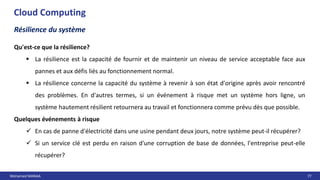 Mohamed MANAA 77
Cloud Computing
Résilience du système
Qu'est-ce que la résilience?
 La résilience est la capacité de fournir et de maintenir un niveau de service acceptable face aux
pannes et aux défis liés au fonctionnement normal.
 La résilience concerne la capacité du système à revenir à son état d'origine après avoir rencontré
des problèmes. En d'autres termes, si un événement à risque met un système hors ligne, un
système hautement résilient retournera au travail et fonctionnera comme prévu dès que possible.
Quelques événements à risque
 En cas de panne d'électricité dans une usine pendant deux jours, notre système peut-il récupérer?
 Si un service clé est perdu en raison d'une corruption de base de données, l'entreprise peut-elle
récupérer?
 