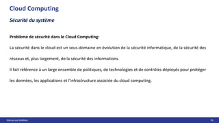 Mohamed MANAA 78
Cloud Computing
Sécurité du système
Problème de sécurité dans le Cloud Computing:
La sécurité dans le cloud est un sous-domaine en évolution de la sécurité informatique, de la sécurité des
réseaux et, plus largement, de la sécurité des informations.
Il fait référence à un large ensemble de politiques, de technologies et de contrôles déployés pour protéger
les données, les applications et l'infrastructure associée du cloud computing.
 