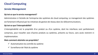 Mohamed MANAA 80
Cloud Computing
Service Management
Qu'est-ce que le service management?
Administration à l'échelle de l'entreprise des systèmes de cloud computing. Le management des systèmes
est fortement influencé par les initiatives de gestion de réseau dans les télécommunications.
Qu'est-ce que l'interopérabilité?
L’interopérabilité est la propriété d’un produit ou d’un système, dont les interfaces sont parfaitement
comprises, pour travailler avec d’autres produits ou systèmes, présents ou futurs, sans accès restreint ni
implémentation.
Mais comment atteindre ces propriétés?
 Automatisation du contrôle du système
 Surveillance de l'état du système
 