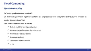 Mohamed MANAA 82
Cloud Computing
System Monitoring
Qu'est-ce que le moniteur système?
Un moniteur système en ingénierie système est un processus dans un système distribué pour collecter et
stocker des données d'état.
Que faut-il surveiller dans le cloud?
 État du matériel physique et virtuel
 Mesures de performance des ressources
 Modèles d'accès au réseau
 Journaux système
 Le système de facturation
 … etc
 