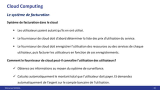 Mohamed MANAA 83
Cloud Computing
Le système de facturation
Système de facturation dans le cloud
 Les utilisateurs paient autant qu'ils en ont utilisé.
 Le fournisseur de cloud doit d'abord déterminer la liste des prix d'utilisation du service.
 Le fournisseur de cloud doit enregistrer l'utilisation des ressources ou des services de chaque
utilisateur, puis facturer les utilisateurs en fonction de ces enregistrements.
Comment le fournisseur de cloud peut-il connaître l'utilisation des utilisateurs?
 Obtenez ces informations au moyen du système de surveillance.
 Calculez automatiquement le montant total que l'utilisateur doit payer. Et demandez
automatiquement de l'argent sur le compte bancaire de l'utilisation.
 
