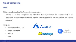 Mohamed MANAA 86
Cloud Computing
PaaS
Platform as a Service (La plate-forme en tant que service) :
consiste en la mise à disposition de l’utilisateur d’un environnement de développement de ses
applications où il pourra paramétrer des logiciels, tel que : gestion de site Web, gestion des services
clients, etc.
Examples :
 Microsoft Windows Azure
 Google App Engine
 Hadoop
 … etc
 