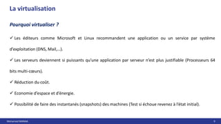 Mohamed MANAA 9
La virtualisation
Pourquoi virtualiser ?
 Les éditeurs comme Microsoft et Linux recommandent une application ou un service par système
d’exploitation (DNS, Mail,…).
 Les serveurs deviennent si puissants qu’une application par serveur n’est plus justifiable (Processeurs 64
bits multi-cœurs).
 Réduction du coût.
 Economie d’espace et d’énergie.
 Possibilité de faire des instantanés (snapshots) des machines (Test si échoue revenez à l’état initial).
 