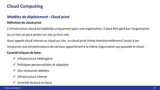 Mohamed MANAA 92
Cloud Computing
Modèles de déploiement : Cloud privé
Définition du cloud privé
L'infrastructure cloud est exploitée uniquement pour une organisation. Il peut être géré par l'organisation
ou un tiers et peut exister sur site ou hors site.
Aussi appelé cloud interne ou cloud sur site, un cloud privé limite intentionnellement l'accès à ses
ressources aux consommateurs de services appartenant à la même organisation qui possède le cloud.
Caractéristiques de base:
 Infrastructure hétérogène
 Politiques personnalisées et adaptées
 Des ressources dédiées
 Infrastructure interne
 Contrôle de bout en bout
 