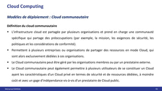 Mohamed MANAA 93
Cloud Computing
Modèles de déploiement : Cloud communautaire
Définition du cloud communautaire
 L'infrastructure cloud est partagée par plusieurs organisations et prend en charge une communauté
spécifique qui partage des préoccupations (par exemple, la mission, les exigences de sécurité, les
politiques et les considérations de conformité).
 Permettent à plusieurs entreprises ou organisations de partager des ressources en mode Cloud, qui
sont alors exclusivement dédiées à ces organisations.
 Le Cloud communautaire peut être géré par les organisations membres ou par un prestataire externe.
 Le Cloud communautaire peut également permettre à plusieurs utilisateurs de se constituer un Cloud
ayant les caractéristiques d’un Cloud privé en termes de sécurité et de ressources dédiées, à moindre
coût et avec un gage d’indépendance vis-à-vis d’un prestataire de Cloud public.
 