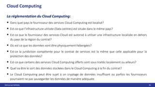 Mohamed MANAA 96
Cloud Computing
La réglementation du Cloud Computing:
 Dans quel pays le fournisseur des services Cloud Computing est localisé?
 Est-ce que l’infrastructure utilisée (Data centres) est située dans le même pays?
 Est-ce que le fournisseur des services Cloud est autorisé à utiliser une infrastructure localisée en dehors
du pays de la région du contrat?
 Où est ce que les données vont être physiquement hébergées?
 Est-ce la juridiction compétente pour le contrat de services est la même que celle applicable pour la
protection des données?
 Est-ce que certains des services Cloud Computing offerts sont sous-traités localement ou ailleurs?
 Quel va être le sort des données stockées dans le Cloud Computing à la fin du contrat?
 Le Cloud Computing peut être sujet à un cryptage de données insuffisant ou parfois les fournisseurs
pourraient ne pas sauvegarder les données de manière adéquate.
 
