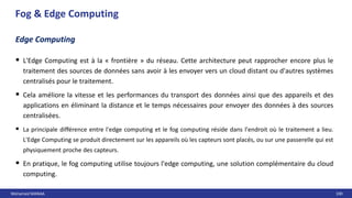 Mohamed MANAA 100
Edge Computing
 L'Edge Computing est à la « frontière » du réseau. Cette architecture peut rapprocher encore plus le
traitement des sources de données sans avoir à les envoyer vers un cloud distant ou d'autres systèmes
centralisés pour le traitement.
 Cela améliore la vitesse et les performances du transport des données ainsi que des appareils et des
applications en éliminant la distance et le temps nécessaires pour envoyer des données à des sources
centralisées.
 La principale différence entre l'edge computing et le fog computing réside dans l'endroit où le traitement a lieu.
L'Edge Computing se produit directement sur les appareils où les capteurs sont placés, ou sur une passerelle qui est
physiquement proche des capteurs.
 En pratique, le fog computing utilise toujours l'edge computing, une solution complémentaire du cloud
computing.
Fog & Edge Computing
 
