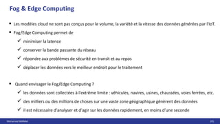 Mohamed MANAA 101
 Les modèles cloud ne sont pas conçus pour le volume, la variété et la vitesse des données générées par l'IoT.
 Fog/Edge Computing permet de
 minimiser la latence
 conserver la bande passante du réseau
 répondre aux problèmes de sécurité en transit et au repos
 déplacer les données vers le meilleur endroit pour le traitement
 Quand envisager le Fog/Edge Computing ?
 les données sont collectées à l'extrême limite : véhicules, navires, usines, chaussées, voies ferrées, etc.
 des milliers ou des millions de choses sur une vaste zone géographique génèrent des données
 il est nécessaire d'analyser et d'agir sur les données rapidement, en moins d'une seconde
Fog & Edge Computing
 