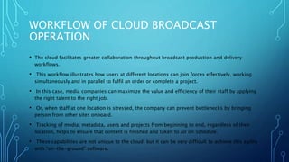 WORKFLOW OF CLOUD BROADCAST
OPERATION
• The cloud facilitates greater collaboration throughout broadcast production and delivery
workflows.
• This workflow illustrates how users at different locations can join forces effectively, working
simultaneously and in parallel to fulfil an order or complete a project.
• In this case, media companies can maximize the value and efficiency of their staff by applying
the right talent to the right job.
• Or, when staff at one location is stressed, the company can prevent bottlenecks by bringing
person from other sites onboard.
• Tracking of media, metadata, users and projects from beginning to end, regardless of their
location, helps to ensure that content is finished and taken to air on schedule.
• These capabilities are not unique to the cloud, but it can be very difficult to achieve this agility
with “on-the-ground” software.
 