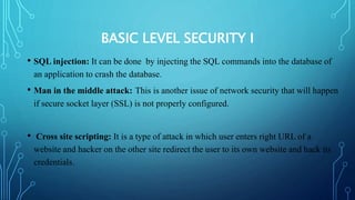 BASIC LEVEL SECURITY I
• SQL injection: It can be done by injecting the SQL commands into the database of
an application to crash the database.
• Man in the middle attack: This is another issue of network security that will happen
if secure socket layer (SSL) is not properly configured.
• Cross site scripting: It is a type of attack in which user enters right URL of a
website and hacker on the other site redirect the user to its own website and hack its
credentials.
 