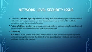 NETWORK LEVEL SECURITY ISSUE
• DNS attacks: Domain hijacking: Domain hijacking is defined as changing the name of a domain
without the knowledge or permission from the domain’s owner or creator. This enable the
intruders to access the sensitive information
• Network Sniffing: Another type of attack is network sniffer, it is a more critical issue of network
security in which unencrypted data are hacked through network.
• IP spoofing:
DOS attack: When hackers overflows a network server or web server with frequent request of
services to damage the network, the denial of service cannot keep up with them, server could not
legitimate client regular requests.
 