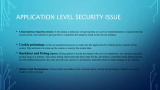 APPLICATION LEVEL SECURITY ISSUE
• Cloud malware injection attack: In this attack a malicious virtual machine or a service implementation is injected into the
cloud system. one solution to prevent this is to perform the integrity check to the service instance.
• Cookie poisoning: In this an unauthorized access is made into the application by modifying the contents of the
cookie. One solution is to clean up the cookie or encrypt the cookie data.
• Backdoor and Debug Option: Debug option is for the developers who use it to implement any changes requested
at later stage in a website since these debug option provides back entry for the developers, sometimes these debug options
are left enabled unnoticed, they may provide easy access to the hackers and allow them to make changes in the website.
• Hidden Field Manipulation: Certain fields are hidden in the web-site and is used by the developers. Hacker can easily
modify on the web page
 