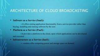 ARCHITECTURE OF CLOUD BROADCASTING
• Software as a Service (SaaS):
--It offers renting application functionality from a service provider rather than
buying, installing and running software by the user.
• Platform as a Service (PaaS) :
--It provides a platform in the cloud, upon which applications can be developed
and executed.
• Infrastructure as a Service (IaaS) :
-- vendors offer computing power and storage space on demand
 