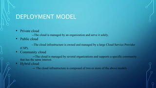 DEPLOYMENT MODEL
• Private cloud
--The cloud is managed by an organization and serve it solely.
• Public cloud
--The cloud infrastructure is owned and managed by a large Cloud Service Provider
(CSP).
• Community cloud
--The cloud is managed by several organizations and supports a specific community
that has the same interest.
• Hybrid cloud
-- The cloud infrastructure is composed of two or more of the above models
 