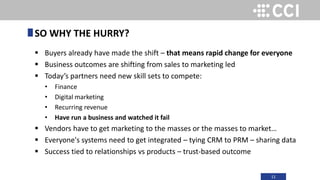 11
 Buyers already have made the shift – that means rapid change for everyone
 Business outcomes are shifting from sales to marketing led
 Today’s partners need new skill sets to compete:
• Finance
• Digital marketing
• Recurring revenue
• Have run a business and watched it fail
 Vendors have to get marketing to the masses or the masses to market…
 Everyone's systems need to get integrated – tying CRM to PRM – sharing data
 Success tied to relationships vs products – trust-based outcome
SO WHY THE HURRY?
 