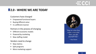 16
Customers have changed
 Empowered functional buyers
 Buying different value
 In a different manner
Partners in the process of changing
 Different economic models
 Powered by marketing
 New staffing model
Vendors need to change
 New metrics
 Split programs
 More marketing support
2.0 - WHERE WE ARE TODAY
“Hop on a bus Gus,
make a new plan
Stan, just get
yourself free.”
~ Paul Simon
 