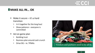 29
 Make it secure – it’s a hard
transition
• In it together for the long haul
• Show patience – everyone is
committed
 Act on game plan
• Building trust
• Business plan around cash crunch
• Drive DG – ie. TPMAs
MAKE ALL IN… OK
Vendors and partners need to be all in.
 