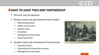 53
 Partners may be skeptical
 Partners want real commitment from vendors
• Real transition plan
• Soften Cash Crunch
• Quality Leads
• DG dollars
• Willingness to share data
• Cloud Sales team
 Vendors need real commitment from partners
• Executive buy in
• Commitment to know the business
• Willingness to share data
HAVE TO HAVE TWO-WAY PARTNERSHIP
 