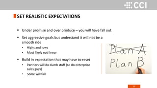 55
 Under promise and over produce – you will have fall out
 Set aggressive goals but understand it will not be a
smooth ride
• Highs and lows
• Most likely not linear
 Build in expectation that may have to reset
• Partners will do dumb stuff (so do enterprise
sales guys)
• Some will fail
SET REALISTIC EXPECTATIONS
 