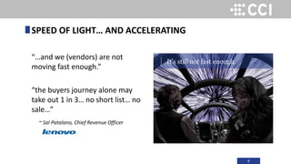 9
“…and we (vendors) are not
moving fast enough.”
“the buyers journey alone may
take out 1 in 3… no short list… no
sale…”
~ Sal Patalano, Chief Revenue Officer
SPEED OF LIGHT… AND ACCELERATING
It’s still not fast enough.
 